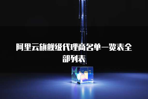 阿里云旗舰级代理商名单一览表全部列表