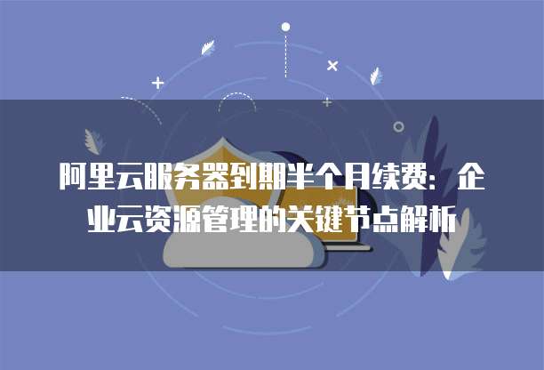 阿里云服务器到期半个月续费:企业云资源管理的关键节点解析