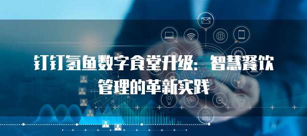 钉钉氢鱼数字食堂升级:智慧餐饮管理的革新实践