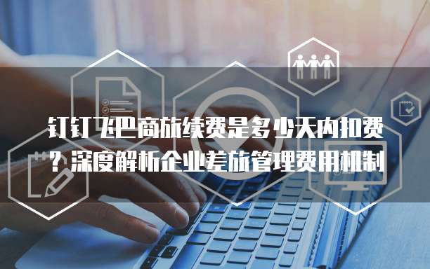 钉钉飞巴商旅续费是多少天内扣费？深度解析企业差旅管理费用机制