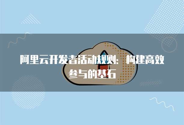 阿里云开发者活动规则:构建高效参与的基石