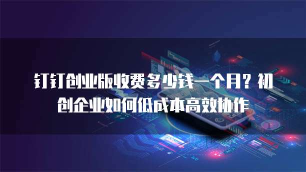 钉钉创业版收费多少钱一个月?初创企业如何低成本高效协作