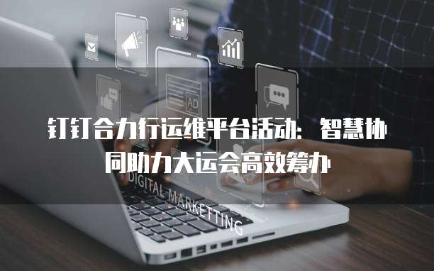 钉钉合力行运维平台活动：智慧协同助力大运会高效筹办