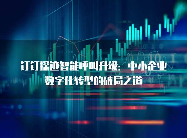 钉钉探迹智能呼叫升级:中小企业数字化转型的破局之道