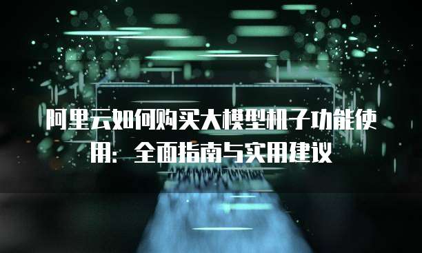 阿里云如何购买大模型机子功能使用:全面指南与实用建议