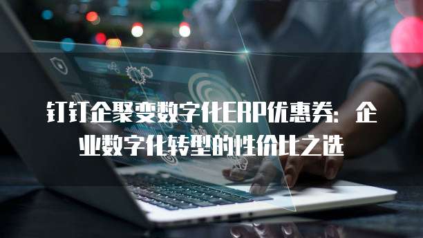 钉钉企聚变数字化ERP优惠券：企业数字化转型的性价比之选