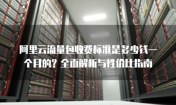 阿里云流量包收费标准是多少钱一个月的?全面解析与性价比指南