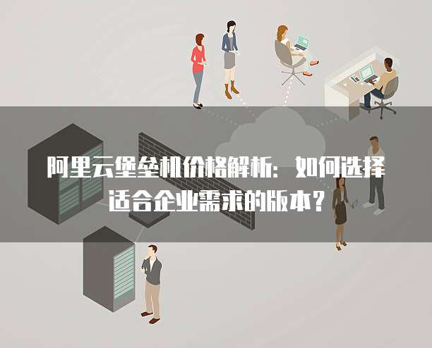 阿里云堡垒机价格解析:如何选择适合企业需求的版本?