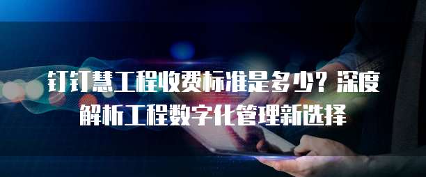 钉钉慧工程收费标准是多少?深度解析工程数字化管理新选择