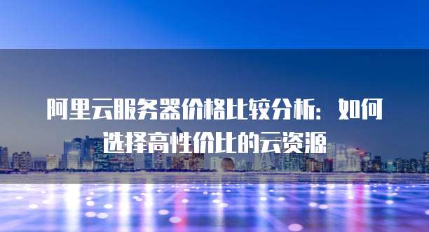 阿里云服务器价格比较分析:如何选择高性价比的云资源