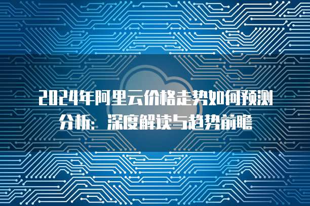 2024年阿里云价格走势如何预测分析：深度解读与趋势前瞻