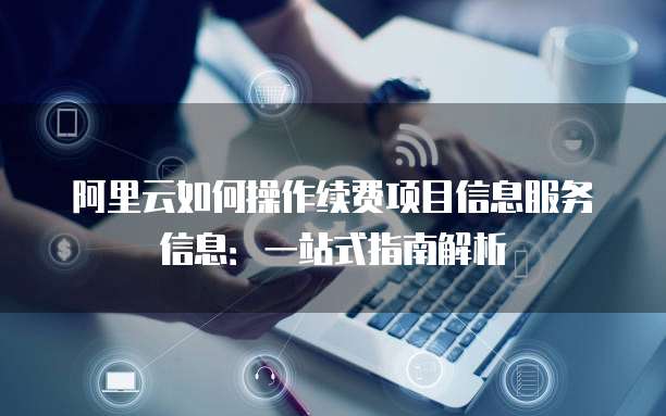 阿里云如何操作续费项目信息服务信息：一站式指南解析