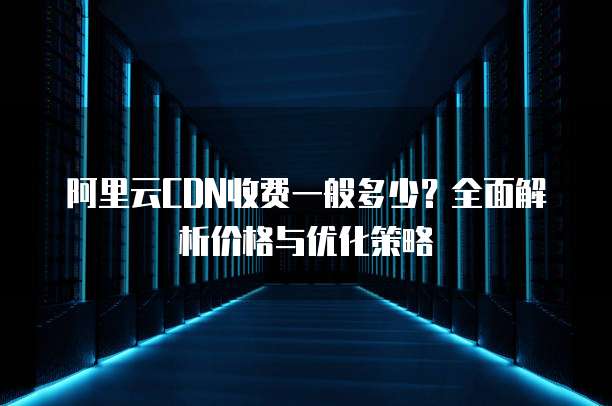 阿里云CDN收费一般多少?全面解析价格与优化策略