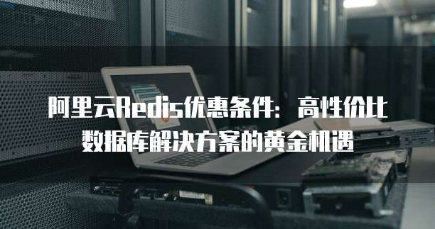 阿里云Redis优惠条件:高性价比数据库解决方案的黄金机遇