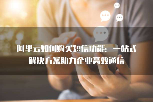 阿里云如何购买短信功能:一站式解决方案助力企业高效通信