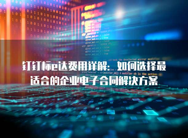 钉钉标e达费用详解:如何选择最适合的企业电子合同解决方案