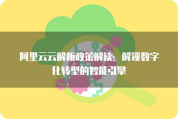 阿里云云解析政策解读:解锁数字化转型的智能引擎