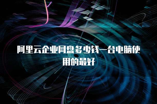 阿里云企业网盘多少钱一台电脑使用的最好