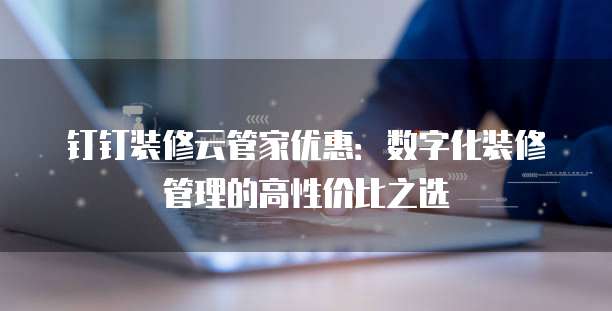 钉钉装修云管家优惠：数字化装修管理的高性价比之选