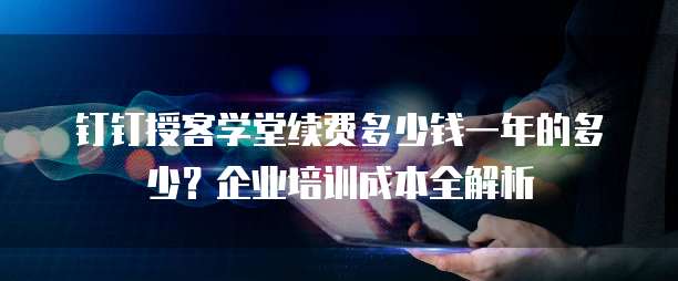 钉钉授客学堂续费多少钱一年的多少?企业培训成本全解析