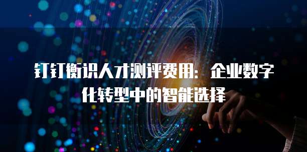 钉钉衡识人才测评费用：企业数字化转型中的智能选择