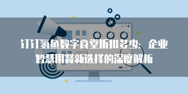钉钉氢鱼数字食堂折扣多少:企业智慧用餐新选择的深度解析