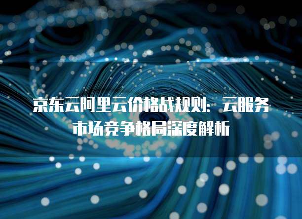 京东云阿里云价格战规则：云服务市场竞争格局深度解析