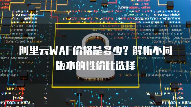 阿里云WAF价格是多少?解析不同版本的性价比选择