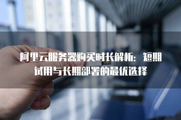阿里云服务器购买时长解析:短期试用与长期部署的最优选择