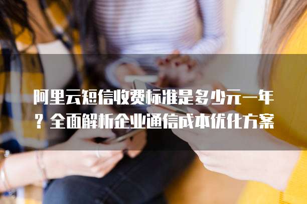 阿里云短信收费标准是多少元一年?全面解析企业通信成本优化方案