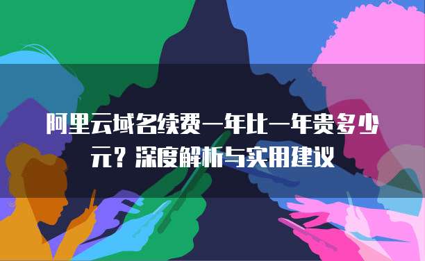 阿里云域名续费一年比一年贵多少元?深度解析与实用建议