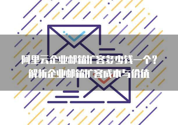 阿里云企业邮箱扩容多少钱一个？解析企业邮箱扩容成本与价值