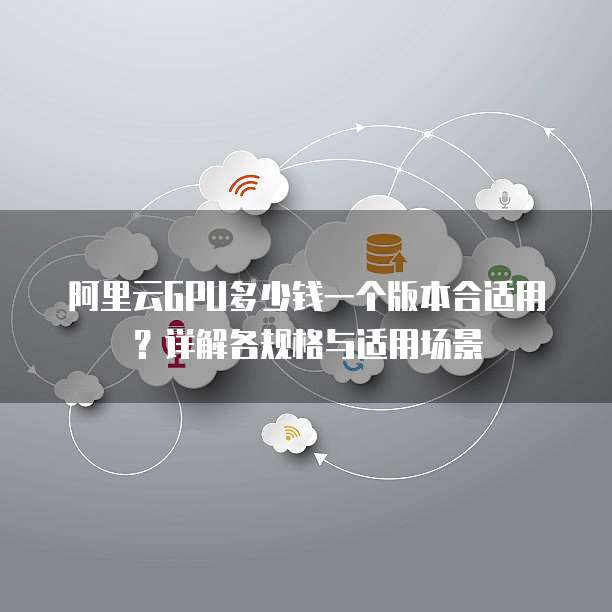 阿里云GPU多少钱一个版本合适用?详解各规格与适用场景