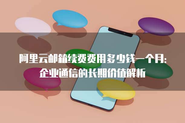 阿里云邮箱续费费用多少钱一个月:企业通信的长期价值解析