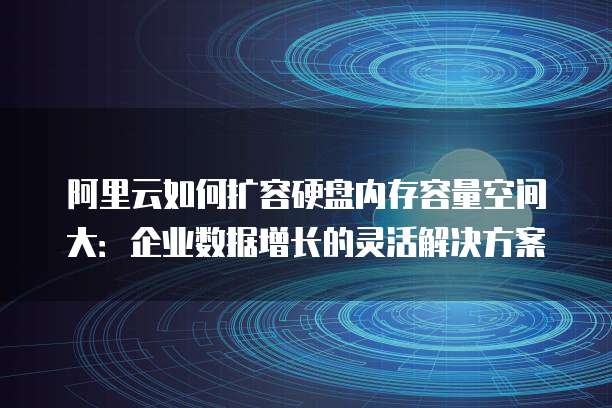 阿里云如何扩容硬盘内存容量空间大:企业数据增长的灵活解决方案