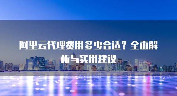 阿里云代理费用多少合适?全面解析与实用建议