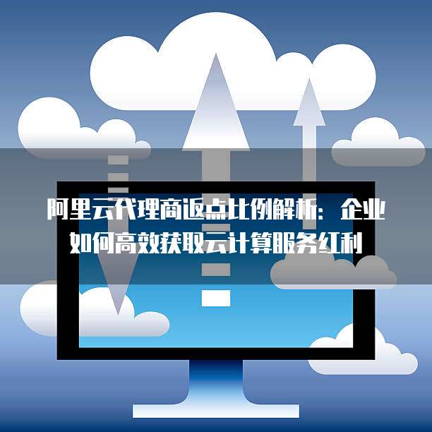 阿里云代理商返点比例解析:企业如何高效获取云计算服务红利