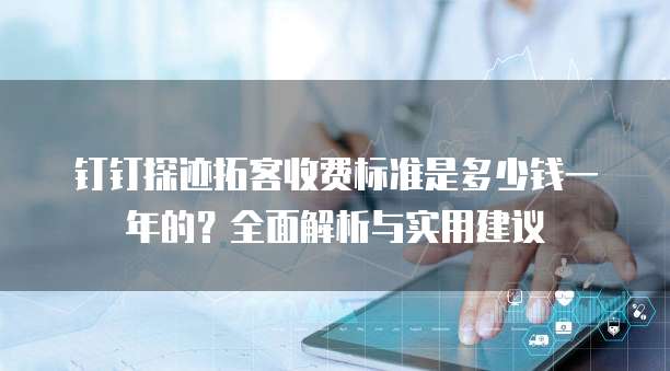 钉钉探迹拓客收费标准是多少钱一年的?全面解析与实用建议
