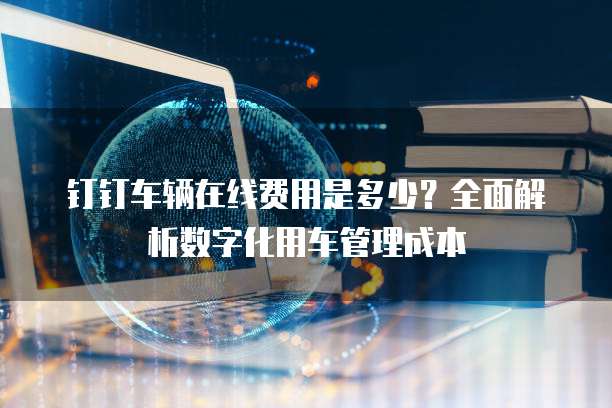 钉钉车辆在线费用是多少?全面解析数字化用车管理成本