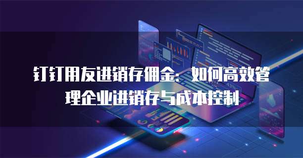 钉钉用友进销存佣金：如何高效管理企业进销存与成本控制