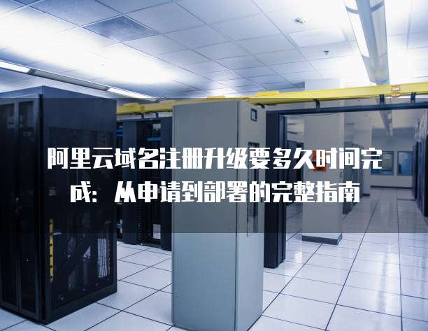 阿里云域名注册升级要多久时间完成:从申请到部署的完整指南