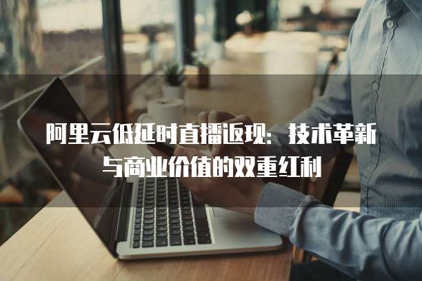 阿里云低延时直播返现:技术革新与商业价值的双重红利