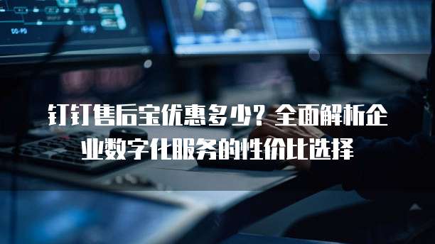 钉钉售后宝优惠多少?全面解析企业数字化服务的性价比选择