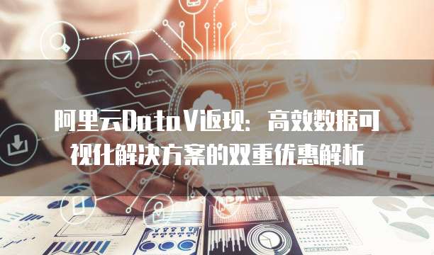 阿里云DataV返现：高效数据可视化解决方案的双重优惠解析