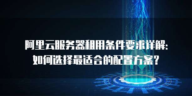 阿里云服务器租用条件要求详解:如何选择最适合的配置方案?