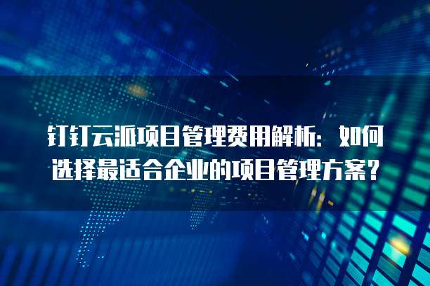 钉钉云派项目管理费用解析:如何选择最适合企业的项目管理方案?