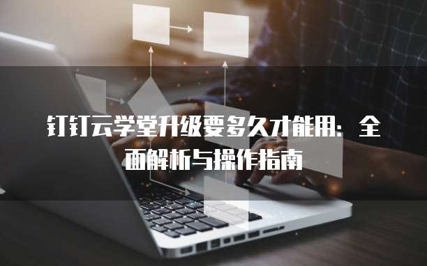 钉钉云学堂升级要多久才能用:全面解析与操作指南
