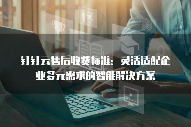 钉钉云售后收费标准：灵活适配企业多元需求的智能解决方案