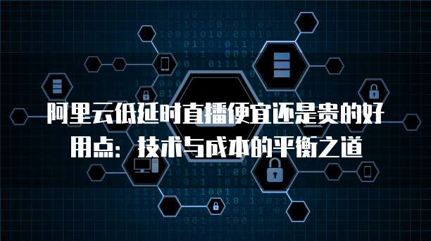 阿里云低延时直播便宜还是贵的好用点:技术与成本的平衡之道