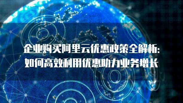 企业购买阿里云优惠政策全解析:如何高效利用优惠助力业务增长